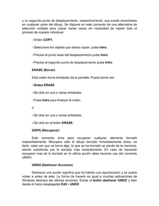 y un segundo punto de desplazamiento, respectivamente, que puede encontrarse
en cualquier parte del dibujo. Se dispone en este comando de una alternativa de
selección múltiple para copiar varias veces sin necesidad de repetir todo el
proceso de copiado individual.

      - Orden COPY.

      - Seleccione los objetos que desea copiar, pulse Intro.

      - Precise el punto base del desplazamiento pulse Intro.

      - Precise el segundo punto de desplazamiento pulse Intro.

      ERASE (Borrar)

      Esta orden borra entidades de la pantalla. Puede borrar así:

      - Orden ERASE

      - Dé click en una o varias entidades.

      - Pulse Intro para finalizar la orden.

      ó

      - Dé click en una o varias entidades.

      - Dé click en el botón ERASE.

      OOPS (Recuperar)

        Este comando sirve para recuperar cualquier elemento borrado
inadvertidamente. Recupera sólo el dibujo borrado inmediatamente antes, es
decir, cada vez que se borra algo, lo que se ha borrado se pierde de la memoria,
siendo substituido por lo borrado mas recientemente. En caso de necesitar
recuperar mas de lo borrado en la ultima acción debe hacerse uso del comando
UNDO.

      UNDO (Deshacer Acciones)

       Deshacer una acción significa que ha habido una equivocación y se quiere
volver a antes de ésta. La forma de hacerlo es igual a muchas aplicaciones de
Windows deshace las últimas acciones. Existe el botón deshacer UNDO o bien
desde el menú desplegable Edit - UNDO
 