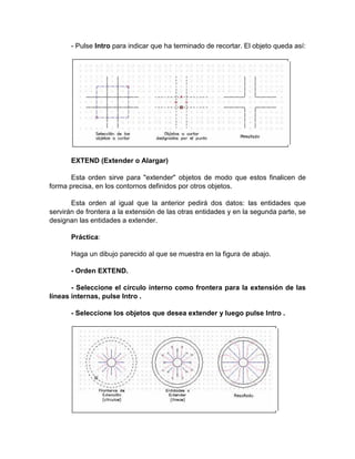 - Pulse Intro para indicar que ha terminado de recortar. El objeto queda así:




       EXTEND (Extender o Alargar)

       Esta orden sirve para "extender" objetos de modo que estos finalicen de
forma precisa, en los contornos definidos por otros objetos.

       Esta orden al igual que la anterior pedirá dos datos: las entidades que
servirán de frontera a la extensión de las otras entidades y en la segunda parte, se
designan las entidades a extender.

       Práctica:

       Haga un dibujo parecido al que se muestra en la figura de abajo.

       - Orden EXTEND.

       - Seleccione el círculo interno como frontera para la extensión de las
líneas internas, pulse Intro .

       - Seleccione los objetos que desea extender y luego pulse Intro .
 