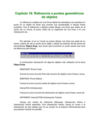Capítulo 18: Referencia a puntos geométricos
                   de objetos
        La referencia a objetos es una forma rápida de reemplazar con exactitud un
punto en un objeto sin tener que conocer sus coordenadas ni dibujar líneas
auxiliares. Con la referencia a objetos puede dibujar una línea que acabe en el
centro de un circulo, el punto medio de un segmento de una línea o en una
intersección etc.



       Por ejemplo, si en un círculo se quiere dibujar una línea que parta de su
centro, podría ser útil un punto de la rejilla o utilizar los botones de las barras de
herramientas Object Snap, que sirven para encontrar un punto exacto que sirva
de referencia para dibujar.




      A continuación descripción de algunos objetos más utilizados de la barra
Object Snap

       ENDPOINT (Punto Final)

       Fuerza el cursor al punto final más cercano de objetos como líneas o arcos.

       MIDPOINT (Punto Medio)

       Fuerza el cursor al punto medio de objetos como líneas o arcos.

       InterseTiOn (Intersección)

       Fuerza el cursor al punto de intersección de objetos como líneas, arcos etc.

       APPARENT InterseCTION (Intersección Ficticia)

       Incluye dos modos de referencia diferentes: Intersección ficticia e
Intersección ficticia extendida. Una intersección ficticia, fuerza el cursor a la
intersección de dos objetos que no se cruzan en el espacio tridimensional pero
que parecen hacerlo en pantalla.
 