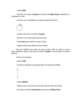 - Orden LINE .

      - Dé click en el botón Tangent de la barra de Object Snap. Aparecerá un
cuadradito en color.

      - Dé click con el cuadradito en la parte superior del círculo:




      - Vuelva a dar click en el botón Tangent.

      - Dé click en la misma parte del otro círculo.

      - Pulse Intro para finalizar la orden Círculo

      - Haga lo mismo para dibujar la línea inferior.

       Hay que significar que cada vez que la orden línea nos pide un nuevo
punto, debemos volver a dar click en el botón Tangent . Esto sucede en muchas
órdenes.

      Veamos otro ejemplo:

      - Orden LINE

      - Comience dibujando la siguiente figura. Da igual las medidas:




      - Orden CIRCLE

      - Observe que en la línea de comandos pide el centro del círculo.

      - De click en el botón Intersection de la barra de Object Snap
 