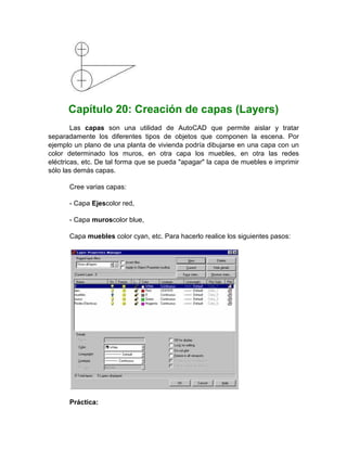 Capítulo 20: Creación de capas (Layers)
        Las capas son una utilidad de AutoCAD que permite aislar y tratar
separadamente los diferentes tipos de objetos que componen la escena. Por
ejemplo un plano de una planta de vivienda podría dibujarse en una capa con un
color determinado los muros, en otra capa los muebles, en otra las redes
eléctricas, etc. De tal forma que se pueda "apagar" la capa de muebles e imprimir
sólo las demás capas.

      Cree varias capas:

      - Capa Ejescolor red,

      - Capa muroscolor blue,

      Capa muebles color cyan, etc. Para hacerlo realice los siguientes pasos:




      Práctica:
 