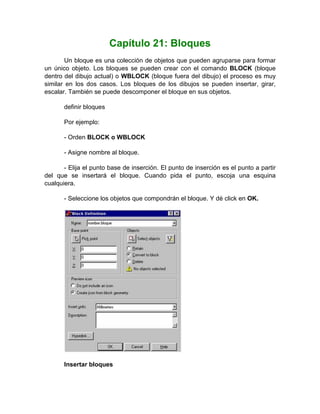 Capítulo 21: Bloques
        Un bloque es una colección de objetos que pueden agruparse para formar
un único objeto. Los bloques se pueden crear con el comando BLOCK (bloque
dentro del dibujo actual) o WBLOCK (bloque fuera del dibujo) el proceso es muy
similar en los dos casos. Los bloques de los dibujos se pueden insertar, girar,
escalar. También se puede descomponer el bloque en sus objetos.

       definir bloques

       Por ejemplo:

       - Orden BLOCK o WBLOCK

       - Asigne nombre al bloque.

       - Elija el punto base de inserción. El punto de inserción es el punto a partir
del que se insertará el bloque. Cuando pida el punto, escoja una esquina
cualquiera.

       - Seleccione los objetos que compondrán el bloque. Y dé click en OK.




       Insertar bloques
 