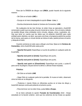 Para dar la ÓRDEN de dibujar una LÍNEA, puede hacerlo de la siguiente
manera:

       - Dé Click en el botón LINE ó

       - Escoja en el menú desplegable la opción Draw - Line, ó

       - Escriba directamente desde la Ventana de Comandos: LINE .

       De cualquiera de las tres formas, la orden línea se ejecutará y AutoCAD
comenzará a pedir que se pulse el punto inicial de la misma. Con el mismo método
es posible dibujar otras entidades como círculos, elipses, arcos, cuadrados, etc.
Hay que tener en cuenta que los datos que irá pidiendo AutoCAD para cada
entidad serán distintos, es decir, que para una línea, el programa pedirá los puntos
de la misma, pero para un círculo donde se indica el radio, pedirá primero el centro
y después el radio.

     Cuando comience en este caso a dibujar una línea, fíjese en la Ventana de
Comandos, cómo AutoCAD pide cada punto:

       - Specify first point: Especifique un punto de partida en cualquier parte de
la pantalla,

       - Specify next point or [Undo]: Especifique otro punto.

       - Specify next point or [Undo]: Especifique otro punto.

       - Specify next point or [Close/Undo]: Especifique otro punto, o pulse C
para cerrar el polígono. U para borrar la última o ultimas líneas trazadas.

       Práctica:

       - Dé Click en el botón LINE

      - Haga Click en cualquier parte de la pantalla. Si mueve el ratón, observará
cómo la línea se va dibujando.

      - Podemos ir dando Clicks en diferentes puntos en el área de dibujo y
AutoCAD siempre continuará pidiendo el próximo punto.

       - Para terminar con la orden línea, pulse Intro o Ecape.

       Si se tiene activada la opción Forzado de Coordenadas (Grid - Snap)
estudiada en la lección anterior, verá que los extremos de las líneas se ajustan
 