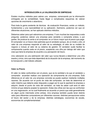 INTRODUCCIÓN A LA VALORACIÓN DE EMPRESAS
Existen muchos métodos para valorar una empresa, comenzando por la información
entregada por la contabilidad, hasta llegar a complicados esquemas de valorar
opciones de crecimiento o abandono.
Para toda la gama existente de técnicas de evaluación financiera, existe un método,
fundamentos y una razonabilidad en su aplicación. Asimismo, podemos ver que en
diferentes situaciones, se han aplicado distintos métodos.
Debemos saber para qué valoramos una empresa. Y son muchas las respuestas a esta
pregunta: podemos valorar una empresa para venderla o comprarla entera, o por
partes. Se produce la venta si el comprador ve un futuro mayor que el precio que paga.
El comprador ve un futuro más optimista que el vendedor porque, de un modo u otro, el
valor de una empresa responde al valor de su estrategia, el valor de su modelo de
negocio e incluso al valor de su sistema de gestión. El vendedor suele facilitar la
compraventa cuando cede en el precio, aceptando una cifra por debajo del valor que
cree que tiene la empresa de acuerdo a su percepción de futuro.
Una valoración es una estimación del valor que nunca llevará a determinar una cifra
exacta y única, sino que ésta dependerá de la situación de la empresa, del momento de
la transacción y del método utilizado
Valor vs Precio
El valor no debe confundirse con el precio, que es la cantidad a la que el vendedor y
comprador acuerdan realizar una operación de compraventa de una empresa. Esta
diferencia en el valor de una empresa concreta se puede explicar mediante múltiples
razones. De acuerdo con el punto de vista del comprador, se trata de determinar el
valor máximo que debería estar dispuesto a pagar por lo que le aportará la empresa a
adquirir; desde el punto de vista del vendedor, se trata de saber cuál será el valor
mínimo al que debería aceptar la operación. Estas dos cifras son las que se confrontan
en una negociación, en la cual finalmente se acuerda un precio que está generalmente
en algún punto intermedio entre ambas. Una empresa también puede tener distinto
valor para diferentes compradores por diferentes razones: distintas percepciones sobre
el futuro del sector y de la empresa, distintas estrategias, economías de escala,
economías de complementariedad
 