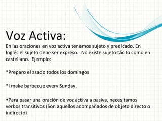 Voz Activa: En las oraciones en voz activa tenemos sujeto y predicado. En Inglés el sujeto debe ser expreso.  No existe sujeto tácito como en castellano.  Ejemplo: *Preparo el asado todos los domingos *I make barbecue every Sunday . Para pasar una oración de voz activa a pasiva, necesitamos verbos transitivos (Son aquellos acompañados de objeto directo o indirecto) 