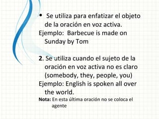Se utiliza para enfatizar el objeto de la oración en voz activa. Ejemplo:  Barbecue is made on Sunday by Tom 2 . Se utiliza cuando el sujeto de la oración en voz activa no es claro (somebody, they, people, you) Ejemplo: English is spoken all over the world. Nota:  En esta última oración no se coloca el  agente 