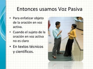 Entonces usamos Voz Pasiva Para enfatizar objeto de la oración en voz activa.  Cuando el sujeto de la oración en voz activa no es claro En textos técnicos y científicos. 