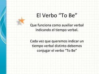 El Verbo “To Be” Que funciona como auxiliar verbal indicando el tiempo verbal. Cada vez que queremos indicar un tiempo verbal distinto debemos conjugar el verbo “To Be” 