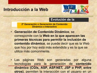 Introducción a la Web
Evolución de la
Web
• Generación de Contenido Dinámico, se
corresponde con la Web en la que aparecen las
primeras técnicas para permitir la inclusión de
contenido dinámico, se puede decir que es la Web
que hoy por hoy está más extendida y es la que se
utiliza más comúnmente.
• Las páginas Web son generadas por alguna
tecnologías para la generación de contenido
dinámico (CGIs, ASP, ASP.NET, JSP o PHP, entre
otros), permiten la interacción con el usuario en un
2ª Generación o Generación de Contenido
Dinámico o Interactivo
 