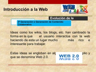Introducción a la Web
Evolución de la
Web
Ideas como los wikis, los blogs, etc. han cambiado la
forma en la que el usuario interactúa con la web
haciendo de esta un lugar mucho más rico e
interesante para trabajar.
Estas ideas se engloban en algo mucho más amplio y
que se denomina Web 2.0.
3ª Generación o Generación de Contenido
Colaborativo
 