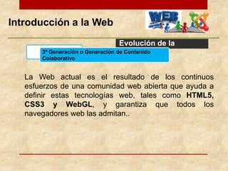 Introducción a la Web
Evolución de la
Web
La Web actual es el resultado de los continuos
esfuerzos de una comunidad web abierta que ayuda a
definir estas tecnologías web, tales como HTML5,
CSS3 y WebGL, y garantiza que todos los
navegadores web las admitan..
3ª Generación o Generación de Contenido
Colaborativo
 