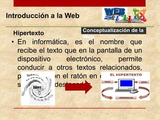 Introducción a la Web
Conceptualización de la
Web
• En informática, es el nombre que
recibe el texto que en la pantalla de un
dispositivo electrónico, permite
conducir a otros textos relacionados,
pulsando con el ratón en ciertas zonas
sensibles y destacadas
Hipertexto
 
