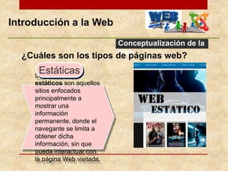 Introducción a la Web
Conceptualización de la
Web¿Cuáles son los tipos de páginas web?
Los sitios Web
estáticos son aquellos
sitios enfocados
principalmente a
mostrar una
información
permanente, donde el
navegante se limita a
obtener dicha
información, sin que
pueda interactuar con
la página Web visitada.
Estáticas
 