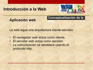 Introducción a la Web
Conceptualización de la
WebAplicación web
La web sigue una arquitectura cliente-servidor.
• El navegador web actúa como cliente.
• El servidor web actúa como servidor.
• La comunicación se establece usando el
protocolo http.
 