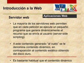 Introducción a la Web
Aplicaciones Web
Servidor web
• La mayoría de los servidores web permiten
que en cada petición se ejecute un pequeño
programa que genera dinámicamente el
recurso que se envía al usuario (server-side
scripting).
• A este contenido generado “al vuelo” se le
denomina contenido dinámico, en
contraposición al contenido estático obtenido
del disco duro.
• Es bastante habitual que el contenido dinámico
 