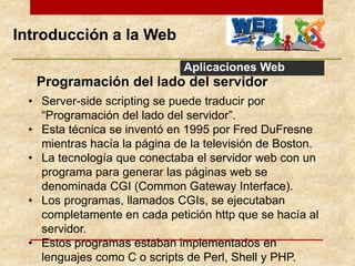 Introducción a la Web
Aplicaciones Web
Programación del lado del servidor
• Server-side scripting se puede traducir por
“Programación del lado del servidor”.
• Esta técnica se inventó en 1995 por Fred DuFresne
mientras hacía la página de la televisión de Boston.
• La tecnología que conectaba el servidor web con un
programa para generar las páginas web se
denominada CGI (Common Gateway Interface).
• Los programas, llamados CGIs, se ejecutaban
completamente en cada petición http que se hacía al
servidor.
• Estos programas estaban implementados en
lenguajes como C o scripts de Perl, Shell y PHP.
 