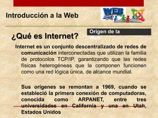 ¿Qué es Internet?
Internet es un conjunto descentralizado de redes de
comunicación interconectadas que utilizan la familia
de protocolos TCP/IP, garantizando que las redes
físicas heterogéneas que la componen funcionen
como una red lógica única, de alcance mundial.
Sus orígenes se remontan a 1969, cuando se
estableció la primera conexión de computadoras,
conocida como ARPANET, entre tres
universidades en California y una en Utah,
Estados Unidos
Introducción a la Web
Origen de la
Web
 