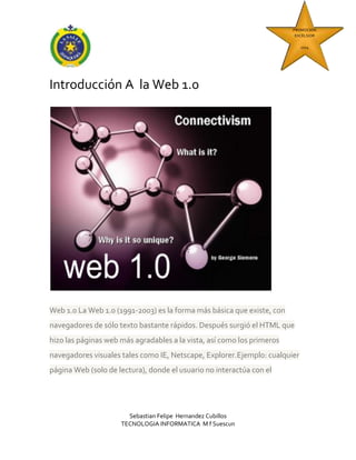 PROMOCION
EXCELSIOR
2014

Introducción A la Web 1.0

Web 1.0 La Web 1.0 (1991-2003) es la forma más básica que existe, con
navegadores de sólo texto bastante rápidos. Después surgió el HTML que
hizo las páginas web más agradables a la vista, así como los primeros
navegadores visuales tales como IE, Netscape, Explorer.Ejemplo: cualquier
página Web (solo de lectura), donde el usuario no interactúa con el

Sebastian Felipe Hernandez Cubillos
TECNOLOGIA INFORMATICA M f Suescun

 
