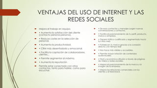 VENTAJAS DEL USO DE INTERNET Y LAS
REDES SOCIALES
 Mejora el trabajo en equipo.
 • Aumenta la satisfacción del cliente
(contacto persona-persona).
 • Reduce costes en la selección de
personal.
 • Aumenta la productividad.
 • CRM más desenfadado y emocional.
 • Facilita la captación de colaboradores,
clientes...
 • Permite segmentar al máximo.
 • Aumenta la reputación
 Permite estar conectado con otros
contactos, tanto para hablar, como para
escuchar.
 • De esos contactos y mensajes surgen nuevas
conversaciones y contactos.
 • Facilita el posicionamiento de tu perfil, producto,
marca o empresa.
 • Genera tráfico cualificado y segmentado hacia
tus sitios web
 • Fortalecen tu marca gracias a la conexión
directa y en tiempo real
 • Nos hace más visibles y accesibles.
 • Permite mayor rotación de contenidos
audiovisuales.
 • Fácil y económica difusión a través de páginas
de vídeos y redes sociales.
 • Mejora el posicionamiento de la marca y la
imagen de la empresa.
 • Mejora las relaciones comerciales con los
clientes y el feed-back.
 