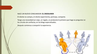 NACE UN NUEVO CONSUMIDOR: EL CROSSUMER
El cliente no compra, el cliente experimenta, participa, comparte.
Tengo una necesidad (un viaje, un regalo, un producto) lo primero que hago es preguntar en
los círculos de confianza, en los blogs especializados.
Después comienza a compartir la experiencia.
 