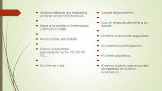  Dedicar esfuerzo al e-marketing
sin tener un plan=ESTRATEGIA.

 Pasar a la acción sin informarnos
y formarnos antes.

 No escuchar, sólo hablar.

 Darnos autobombo
permanentemente. YO YO YO
YO....

 No ofrecer valor.
 Vender directamente.

 Usar un lenguaje diferente a los
demás.

 Limitarte a acumular seguidores.

 No permitir la participación.

 No tener paciencia.

 Creernos todo lo que se escribe
sin basarnos en nuestra
experiencia.
 