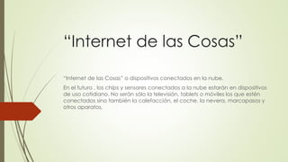 “Internet de las Cosas”
“Internet de las Cosas” o dispositivos conectados en la nube.
En el futuro , los chips y sensores conectados a la nube estarán en dispositivos
de uso cotidiano. No serán sólo la televisión, tablets o móviles los que estén
conectados sino también la calefacción, el coche, la nevera, marcapasos y
otros aparatos.
 