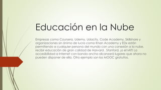 Educación en la Nube
Empresas como Coursera, Udemy, Udacity, Code Academy, Skillshare y
organizaciones sin ánimo de lucro como Khan Academy y EDx están
permitiendo a cualquier persona del mundo con una conexión a la nube,
recibir educación de gran calidad de Harvard , Stanford, ¡o el MIT! La
accesibilidad a Internet con banda ancha alcanzará lugares que ahora no
pueden disponer de ella. Otro ejemplo son los MOOC gratuitos.
 