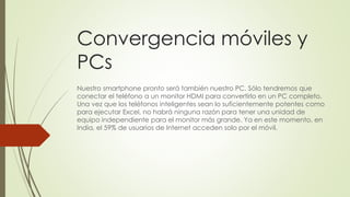 Convergencia móviles y
PCs
Nuestro smartphone pronto será también nuestro PC. Sólo tendremos que
conectar el teléfono a un monitor HDMI para convertirlo en un PC completo.
Una vez que los teléfonos inteligentes sean lo suficientemente potentes como
para ejecutar Excel, no habrá ninguna razón para tener una unidad de
equipo independiente para el monitor más grande. Ya en este momento, en
India, el 59% de usuarios de Internet acceden solo por el móvil.
 