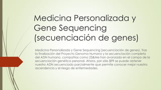 Medicina Personalizada y
Gene Sequencing
(secuenciación de genes)
Medicina Personalizada y Gene Sequencing (secuenciación de genes). Tras
la finalización del Proyecto Genoma Humano y la secuenciación completa
del ADN humano, compañías como 23&Me han avanzado en el campo de la
secuenciación genética personal. Ahora, por sólo $99 se puede obtener
nuestro ADN secuenciado parcialmente que permite conocer mejor nuestra
ascendencia y el riesgo de enfermedades.
 