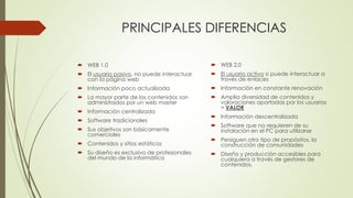 PRINCIPALES DIFERENCIAS
 WEB 1.0
 El usuario pasivo, no puede interactuar
con la página web
 Información poco actualizada
 La mayor parte de los contenidos son
administrados por un web master
 Información centralizada
 Software tradicionales
 Sus objetivos son básicamente
comerciales
 Contenidos y sitios estáticos
 Su diseño es exclusivo de profesionales
del mundo de la informática
 WEB 2.0
 El usuario activo si puede interactuar a
través de enlaces
 Información en constante renovación
 Amplia diversidad de contenidos y
valoraciones aportadas por los usuarios
= VALOR
 Información descentralizada
 Software que no requieren de su
instalación en el PC para utilizarse
 Persiguen otro tipo de propósitos, la
construcción de comunidades
 Diseño y producción accesibles para
cualquiera a través de gestores de
contenidos.
 