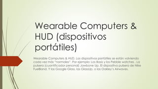 Wearable Computers &
HUD (dispositivos
portátiles)
Wearable Computers & HUD. Los dispositivos portátiles se están volviendo
cada vez más “normales”. Por ejemplo: Los Basis y los Pebble watches . La
pulsera (cuantificador personal) Jawbone Up. El dispositivo pulsera de Nike
FuelBand. Y las Google Glass, las GlassUp, o las Oakley’s Airwaves.
 