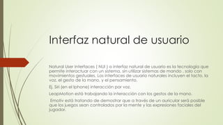 Interfaz natural de usuario
Natural User Interfaces ( NUI ) o interfaz natural de usuario es la tecnología que
permite interactuar con un sistema, sin utilizar sistemas de mando , solo con
movimientos gestuales. Los interfaces de usuario naturales incluyen el tacto, la
voz, el gesto de la mano, y el pensamiento.
Ej. Siri (en el Iphone) interacción por voz.
LeapMotion está trabajando la interacción con los gestos de la mano.
Emotiv está tratando de demostrar que a través de un auricular será posible
que los juegos sean controlados por la mente y las expresiones faciales del
jugador.
 