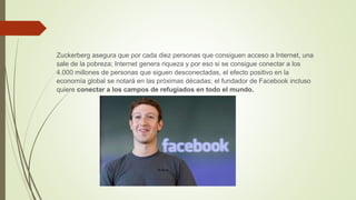 Zuckerberg asegura que por cada diez personas que consiguen acceso a Internet, una
sale de la pobreza; Internet genera riqueza y por eso si se consigue conectar a los
4.000 millones de personas que siguen desconectadas, el efecto positivo en la
economía global se notará en las próximas décadas; el fundador de Facebook incluso
quiere conectar a los campos de refugiados en todo el mundo.
 