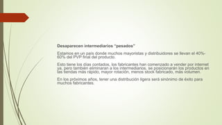 Desaparecen intermediarios “pesados”
Estamos en un país donde muchos mayoristas y distribuidores se llevan el 40%-
60% del PVP final del producto.
Esto tiene los días contados, los fabricantes han comenzado a vender por internet
ya, pero también eliminaran a los intermediarios, se posicionarán los productos en
las tiendas más rápido, mayor rotación, menos stock fabricado, más volumen.
En los próximos años, tener una distribución ligera será sinónimo de éxito para
muchos fabricantes.
 