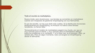 Todo el mundo es marketplace,
Nueva moda, pero durará poco. Las tiendas se convierten en marketplace
cuando son incapaces de gestionar dropshipping con sus fabricantes.
Es así de sencillo, no hay que darle más vueltas. Si la distribución funcionara
perfectamente por dropshipping, en Amazon no habría otras tiendas
vendiendo, no harían falta.
Temporalmente el modelo de marketplace pagará muy fuerte, por que es
muy cómodo para el cliente, y muy cómodo para el marketplace delegar
todos los problemas a un vendedor. Y si lo hace mal, se le expulsa y listo, ya
vendrá otro. Pero en algún momento, todo convergerá en DropShipping
desde el fabricante.
 