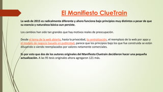 El Manifiesto ClueTrain
La web de 2015 es radicalmente diferente y ahora funciona bajo principios muy distintos a pesar de que
su esencia y naturaleza básica aun persiste.
Los cambios han sido tan grandes que hay motivos reales de preocupación.
Desde el tema de la web abierta, hasta la privacidad, la centralización, el reemplazo de la web por apps y
el modelo de negocio basado en publicidad, parece que los principios bajo los que fue construida se están
diluyendo o siendo reemplazados por valores netamente comerciales.
Es por esto que dos de los autores originales del Manifiesto Cluetrain decidieron hacer una pequeña
actualización. A las 95 tesis originales ahora agregaron 121 más.
 
