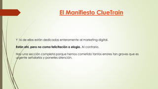 El Manifiesto ClueTrain
Y 16 de ellas están dedicadas enteramente al marketing digital.
Están ahi, pero no como felicitación o elogio. Al contrario.
Hay una sección completa porque hemos cometido tantos errores tan graves que es
urgente señalarlos y ponerles atención.
 