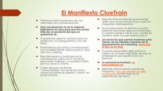 El Manifiesto ClueTrain
 Teníamos razón la primera vez: Los
mercados son conversaciones.
 Una conversación no es tu negocio
jalándonos la ropa para que nos eches
rollo de un producto del que no
queremos oir.
 Si queremos saber la verdad sobre tus
productos, la averiguaremos unos de
otros.
 Entendemos que estas conversaciones
son increíblemente valiosas para ti. Que
mal. Son nuestras.
 Eres bienvenido a participar en la
conversación, pero solo si nos dices
para quien trabajas, y si puedes hablar
por ti y como tú mismo.
 Cada vez que nos llamas
“consumidores” nos sentimos como
vacas buscando la palabra “carne” en
el diccionario.
 Deja de estar jorobando para extraer
datos que no son asunto tuyo y que tus
máquinas malinterpretan.
 No te preocupes: te diremos cuando
estemos buscando algo en el mercado.
A nuestra manera. No la tuya. Confía en
nosotros: esto va a ser bueno para ti.
 Los anuncios que suenan humanos pero
vienen de las irritables entrañas de tu
departamento de marketing, manchan
la tela de la Web.
 Cuando personalizar algo provoca
miedo, es un buen indicador de que no
entiendes lo que significa ser una
persona.
 Lo personal es humano. Lo
personalizado no.
 Mientras más humanas suenan las
máquinas, más descienden al valle
inquietante donde todo es un
espectáculo de horror.
 