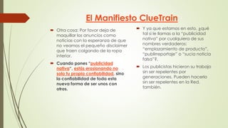 El Manifiesto ClueTrain
 Otra cosa: Por favor deja de
maquillar los anuncios como
noticias con la esperanza de que
no veamos el pequeño disclaimer
que traen colgando de la ropa
interior.
 Cuando pones “publicidad
nativa“, estás erosionando no
solo tu propia confiabilidad, sino
la confiabilidad de toda esta
nueva forma de ser unos con
otros.
 Y ya que estamos en esto, ¿qué
tal si le llamas a la “publicidad
nativa” por cualquiera de sus
nombres verdaderos:
“emplazamiento de producto”,
“publirreportaje” o “sucia noticia
falsa”?.
 Los publicistas hicieron su trabajo
sin ser repelentes por
generaciones. Pueden hacerlo
sin ser repelentes en la Red,
también.
 