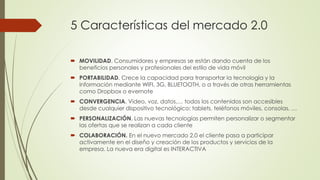 5 Características del mercado 2.0
 MOVILIDAD. Consumidores y empresas se están dando cuenta de los
beneficios personales y profesionales del estilo de vida móvil
 PORTABILIDAD. Crece la capacidad para transportar la tecnología y la
información mediante WIFI, 3G, BLUETOOTH, o a través de otras herramientas
como Dropbox o evernote
 CONVERGENCIA. Video, voz, datos,… todos los contenidos son accesibles
desde cualquier dispositivo tecnológico: tablets, teléfonos móviles, consolas, …
 PERSONALIZACIÓN. Las nuevas tecnologías permiten personalizar o segmentar
las ofertas que se realizan a cada cliente
 COLABORACIÓN. En el nuevo mercado 2.0 el cliente pasa a participar
activamente en el diseño y creación de los productos y servicios de la
empresa. La nueva era digital es INTERACTIVA
 
