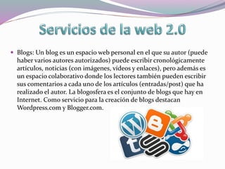  Blogs: Un blog es un espacio web personal en el que su autor (puede
haber varios autores autorizados) puede escribir cronológicamente
artículos, noticias (con imágenes, vídeos y enlaces), pero además es
un espacio colaborativo donde los lectores también pueden escribir
sus comentarios a cada uno de los artículos (entradas/post) que ha
realizado el autor. La blogosfera es el conjunto de blogs que hay en
Internet. Como servicio para la creación de blogs destacan
Wordpress.com y Blogger.com.
 