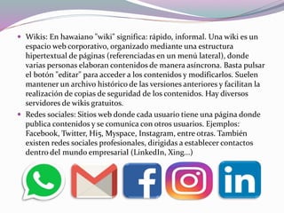  Wikis: En hawaiano "wiki" significa: rápido, informal. Una wiki es un
espacio web corporativo, organizado mediante una estructura
hipertextual de páginas (referenciadas en un menú lateral), donde
varias personas elaboran contenidos de manera asíncrona. Basta pulsar
el botón "editar" para acceder a los contenidos y modificarlos. Suelen
mantener un archivo histórico de las versiones anteriores y facilitan la
realización de copias de seguridad de los contenidos. Hay diversos
servidores de wikis gratuitos.
 Redes sociales: Sitios web donde cada usuario tiene una página donde
publica contenidos y se comunica con otros usuarios. Ejemplos:
Facebook, Twitter, Hi5, Myspace, Instagram, entre otras. También
existen redes sociales profesionales, dirigidas a establecer contactos
dentro del mundo empresarial (LinkedIn, Xing...)
 