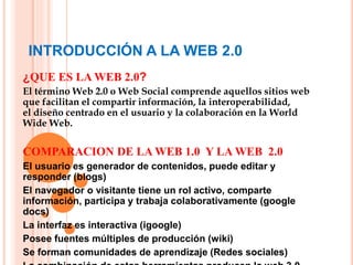 INTRODUCCIÓN A LA WEB 2.0
¿QUE ES LA WEB 2.0?
El término Web 2.0 o Web Social comprende aquellos sitios web
que facilitan el compartir información, la interoperabilidad,
el diseño centrado en el usuario y la colaboración en la World
Wide Web.
COMPARACION DE LA WEB 1.0 Y LA WEB 2.0
El usuario es generador de contenidos, puede editar y
responder (blogs)
El navegador o visitante tiene un rol activo, comparte
información, participa y trabaja colaborativamente (google
docs)
La interfaz es interactiva (igoogle)
Posee fuentes múltiples de producción (wiki)
Se forman comunidades de aprendizaje (Redes sociales)
 