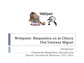 Webquest: Bioquímica en la Clínica
              Dra.Vanessa Miguel
                                    @bioquitips
          Cátedra de Bioquímica. Escuela Luis
      Razetti, Facultad de Medicina, UCV, 2012
 
