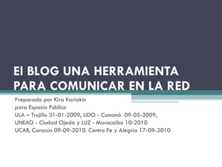 El BLOG UNA HERRAMIENTA PARA COMUNICAR EN LA RED Preparado por Kira Kariakin para Espacio Público  ULA – Trujillo 31-01-2009, UDO - Cumaná  09-05-2009,  UNEAO - Ciudad Ojeda y LUZ - Maracaibo 10-2010 UCAB, Caracas 09-09-2010. Centro Fe y Alegría 17-09-2010 