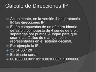 Cálculo de Direcciones IP
 Actualmente, en la versión 4 del protocolo
IP, las direcciones IP:
 Están compuestas de un número binario
de 32 bit, compuesta de 4 series de 8 bit
separadas por puntos. Aunque para que
sean mas fáciles de manejar, son
representadas en el sistema decimal.
 Por ejemplo la IP:
 32.54.33.128
 En binario sería:
 00100000.00110110.00100001.10000000
 