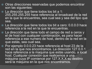 Otras direcciones reservadas que podemos encontrar
son las siguientes:
 La dirección que tiene todos los bit a 1:
255.255.255.255 hace referencia al broadcast de la red
en la que te encuentres, sea cual sea y sea del tipo que
sea.
 La dirección que tiene todos los bit a cero: 0.0.0.0 hace
referencia a la red en la que te encuentras.
 La dirección que tiene todo el campo de red a ceros y
el de host con cualquier combinación, es para hacer
referencia a ese numero de host, dentro de la red en la
que estás, sea cual sea.
 Por ejemplo 0.0.0.23 hace referencia al host 23 de la
red en la que nos encontramos. La dirección 127.0.0.1
hace referencia a la maquina que estás usando, a local
host. Cualquier conexión que realicemos a una
máquina cuya IP comience por 127.X.X.X su destino
será la máquina en la que nos encontramos.
 