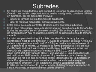 Subredes
 En redes de computadoras, una subred es un rango de direcciones lógicas.
Cuando una red de computadoras se vuelve muy grande, conviene dividirla
en subredes, por los siguientes motivos:
 Reducir el tamaño de los dominios de broadcast.
 Hacer la red más manejable, administrativamente.
 Entre otros, se puede controlar el tráfico entre diferentes subredes.
 En el caso más simple, se puede dividir una red en subredes de tamaño fijo
(todas las subredes tienen el mismo tamaño). Sin embargo, por la escasez
de direcciones IP, hoy en día frecuentemente se usan subredes de tamaño
variable.
 La máscara permite distinguir los bits que identifican la red y los que
identifican el host de una dirección IP. Dada la dirección de clase A 10.2.1.2
sabemos que pertenece a la red 10.0.0.0 y el host al que se refiere es el
2.1.2 dentro de la misma. La máscara se forma poniendo a 1 los bits que
identifican la red y a 0 los bits que identifican el host. De esta forma una
dirección de clase A tendrá como máscara 255.0.0.0, una de
clase B 255.255.0.0 y una de clase C 255.255.255.0. Los dispositivos de
red realizan un AND entre la dirección IP y la máscara para obtener la
dirección de red a la que pertenece el host identificado por la dirección IP
dada. Por ejemplo un router necesita saber cuál es la red a la que
pertenece la dirección IP del datagrama destino para poder consultar
la tabla de encaminamiento y poder enviar el datagrama por la interfaz de
salida. Para esto se necesita tener cables directos.
 