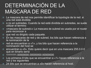DETERMINACIÓN DE LA
MÁSCARA DE RED
 La mascara de red nos permite identificar la topología de la red: si
una red está dividida
 o no en subredes. Cuando la red está dividida en subredes, se suele
utilizar el termino
 «mascara de subred»» La mascara de subred es usada por el router
para reconocer a
 que red va dirigido cada paquete.
 En las mascaras de red y de subred, los bits que hacen referencia a
la nominación de la
 red se encuentran a «1», y los bits que hacen referencia a la
nominación del host se
 encuentran a «0». Esto quiere decir que en una mascara 255.0.0.0
que en binario sería
 11111111.00000000.00000000.00000000
 Los primeros 8 bits que se encuentran a «1» hacen referencia a la
red y los siguientes
 24 bits que se encuentran a «0» hacen referencia al host.
 