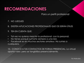 Para un perfil profesional
7. NO JUEGUES
8. EXISTEN APLICACIONES PROFESIONALES QUE OS SERÁN ÚTILES
9. TEN EN CUENTA QUE:
• Tal vez no quieras mezclar lo profesional con lo personal.
• No tienes porqué sumarte siempre a una red.
• Facebook es en muchos sectores amateur. No sumes a
cualquiera.
10. CONOCE A TUS CONTACTOS DE FORMA PRESENCIAL. Lo virtual
aporta valor, pero se tangibiliza presencialmente.
Por Walnuters
 